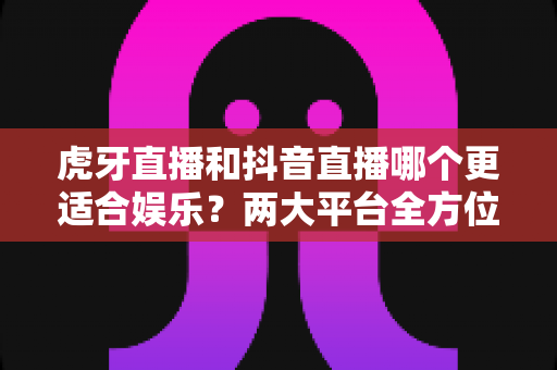 虎牙直播和抖音直播哪个更适合娱乐?两大平台全方位深度对比与选择指南 虎牙直播和抖音直播哪个更适合娱乐?两大平台全方位深度对比与选择指南