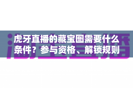 虎牙直播的藏宝图需要什么条件?参与资格、解锁规则与快速上手攻略全解析 虎牙直播的藏宝图需要什么条件?参与资格、解锁规则与快速上手攻略全解析