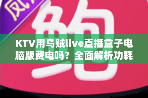 KTV用乌贼live直播盒子电脑版费电吗？全面解析功耗真相、电费成本与实用省电指南