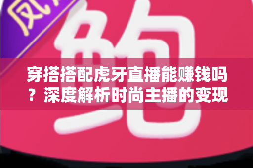 穿搭搭配虎牙直播能赚钱吗？深度解析时尚主播的变现渠道、收入水平与入行攻略