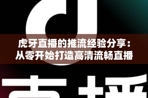 虎牙直播的推流经验分享：从零开始打造高清流畅直播的完整实战指南