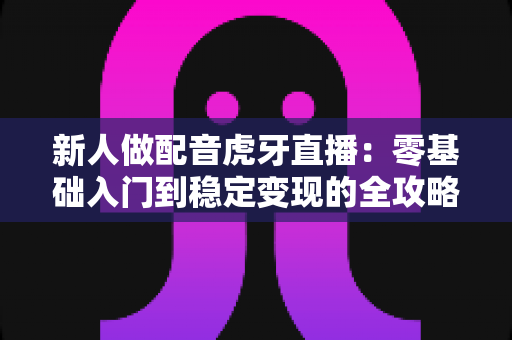 新人做配音虎牙直播：零基础入门到稳定变现的全攻略
