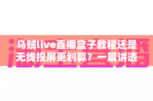 乌贼live直播盒子教程还是无线投屏更划算？一篇讲透成本、操作与体验的实用指南