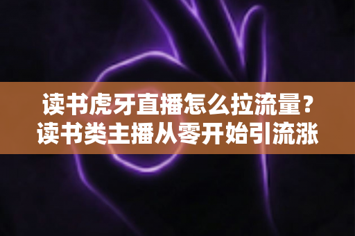 读书虎牙直播怎么拉流量?读书类主播从零开始引流涨粉的实战运营指南 读书虎牙直播怎么拉流量?读书类主播从零开始引流涨粉的实战运营指南