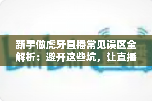 新手做虎牙直播常见误区全解析:避开这些坑,让直播间从零开始稳步起航 新手做虎牙直播常见误区全解析:避开这些坑,让直播间从零开始稳步起航