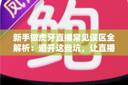 新手做虎牙直播常见误区全解析：避开这些坑，让直播间从零开始稳步起航