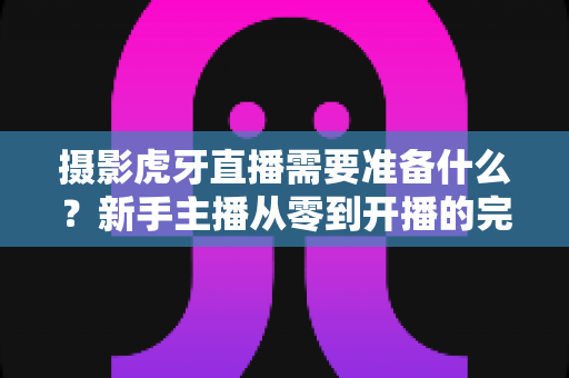 摄影虎牙直播需要准备什么？新手主播从零到开播的完整装备清单与实战指南