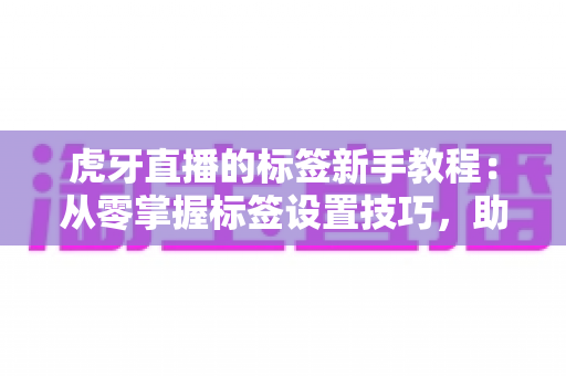 虎牙直播的标签新手教程：从零掌握标签设置技巧，助你快速提升直播间曝光与人气