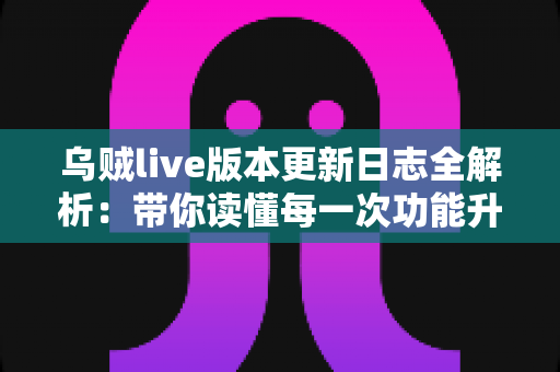 乌贼live版本更新日志全解析：带你读懂每一次功能升级与体验优化