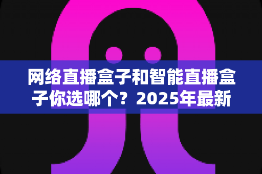 网络直播盒子和智能直播盒子你选哪个?2025年最新选购指南,一文看懂两者差异不再纠结 网络直播盒子和智能直播盒子你选哪个?2025年最新选购指南,一文看懂两者差异不再纠结