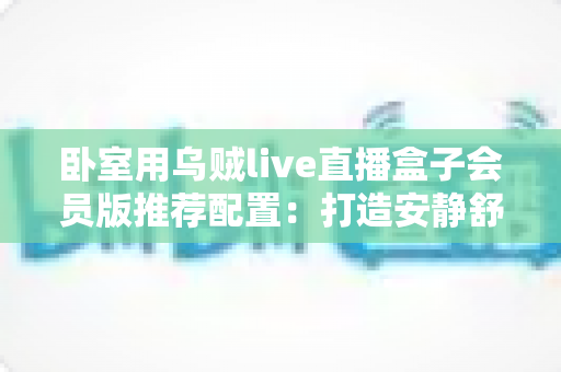 卧室用乌贼live直播盒子会员版推荐配置:打造安静舒适的高清深夜观影体验 卧室用乌贼live直播盒子会员版推荐配置:打造安静舒适的高清深夜观影体验