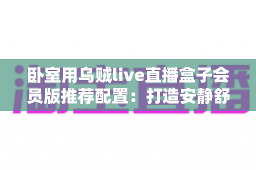 卧室用乌贼live直播盒子会员版推荐配置：打造安静舒适的高清深夜观影体验