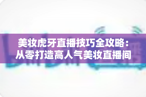 美妆虎牙直播技巧全攻略:从零打造高人气美妆直播间的实战指南 美妆虎牙直播技巧全攻略:从零打造高人气美妆直播间的实战指南