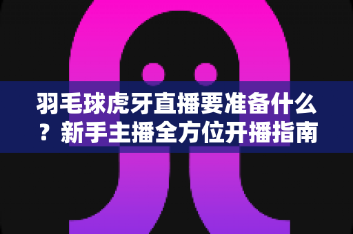 羽毛球虎牙直播要准备什么？新手主播全方位开播指南，从设备到内容一步到位