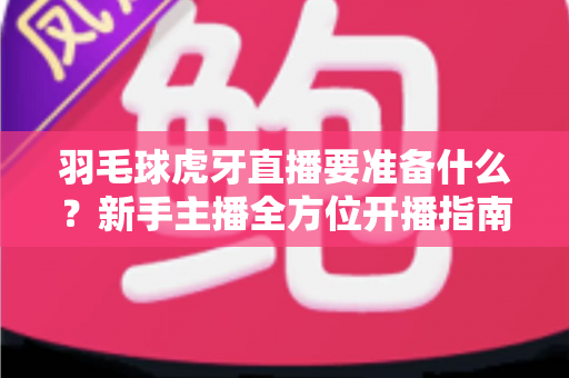 羽毛球虎牙直播要准备什么？新手主播全方位开播指南，从设备到内容一步到位