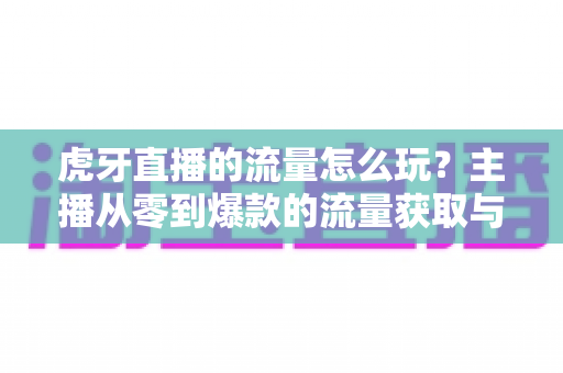 虎牙直播的流量怎么玩？主播从零到爆款的流量获取与运营实战全攻略