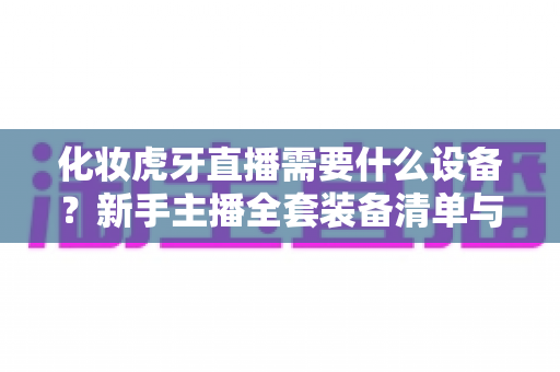 化妆虎牙直播需要什么设备?新手主播全套装备清单与选购避坑指南 化妆虎牙直播需要什么设备?新手主播全套装备清单与选购避坑指南