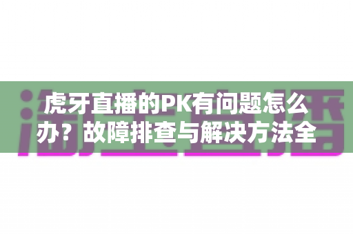 虎牙直播的PK有问题怎么办?故障排查与解决方法全攻略 虎牙直播的PK有问题怎么办?故障排查与解决方法全攻略