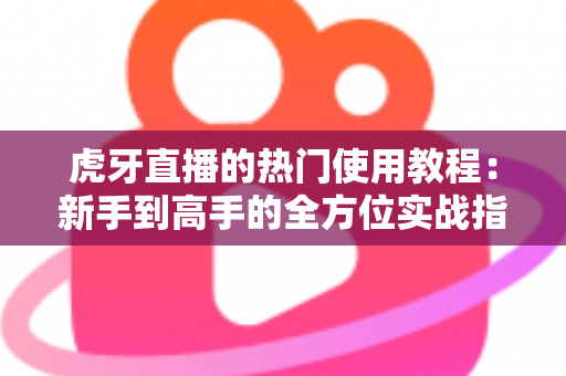 虎牙直播的热门使用教程：新手到高手的全方位实战指南