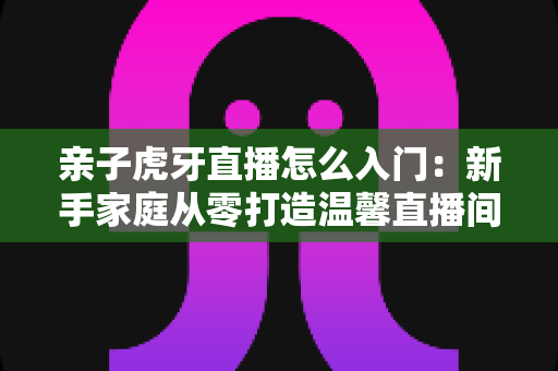 亲子虎牙直播怎么入门:新手家庭从零打造温馨直播间的完整实操指南 亲子虎牙直播怎么入门:新手家庭从零打造温馨直播间的完整实操指南
