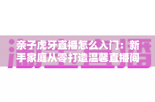 亲子虎牙直播怎么入门:新手家庭从零打造温馨直播间的完整实操指南 亲子虎牙直播怎么入门:新手家庭从零打造温馨直播间的完整实操指南