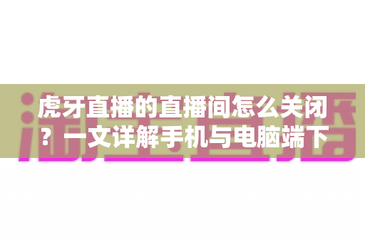 虎牙直播的直播间怎么关闭？一文详解手机与电脑端下播、停用直播间的完整操作指南