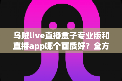 乌贼live直播盒子专业版和直播app哪个画质好?全方位画质对比评测与选购指南 乌贼live直播盒子专业版和直播app哪个画质好?全方位画质对比评测与选购指南