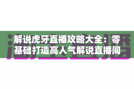 解说虎牙直播攻略大全：零基础打造高人气解说直播间的完整指南
