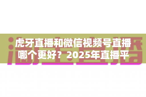 虎牙直播和微信视频号直播哪个更好?2025年直播平台全方位对比与实用选择指南 虎牙直播和微信视频号直播哪个更好?2025年直播平台全方位对比与实用选择指南