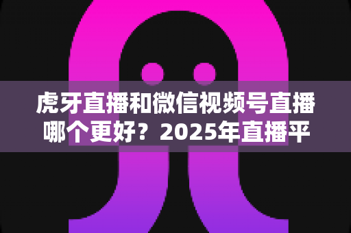 虎牙直播和微信视频号直播哪个更好?2025年直播平台全方位对比与实用选择指南 虎牙直播和微信视频号直播哪个更好?2025年直播平台全方位对比与实用选择指南