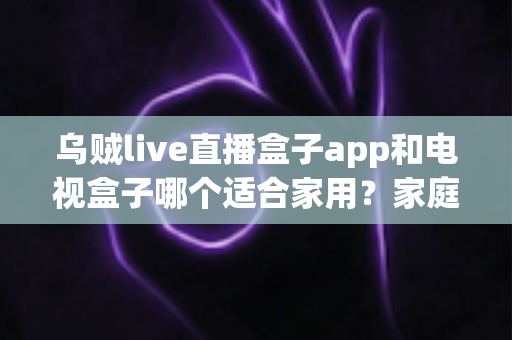 乌贼live直播盒子app和电视盒子哪个适合家用?家庭观影方案全方位对比与选购指南 乌贼live直播盒子app和电视盒子哪个适合家用?家庭观影方案全方位对比与选购指南