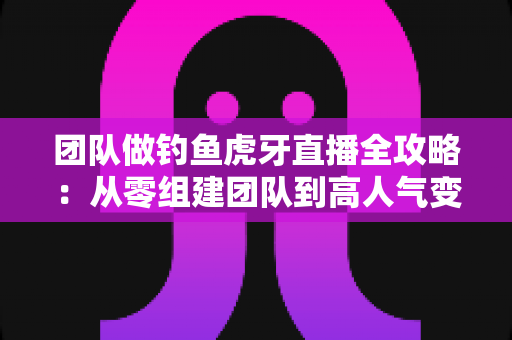 团队做钓鱼虎牙直播全攻略:从零组建团队到高人气变现的实战运营指南 团队做钓鱼虎牙直播全攻略:从零组建团队到高人气变现的实战运营指南