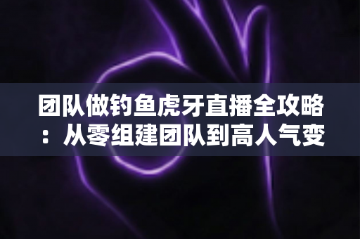 团队做钓鱼虎牙直播全攻略:从零组建团队到高人气变现的实战运营指南 团队做钓鱼虎牙直播全攻略:从零组建团队到高人气变现的实战运营指南