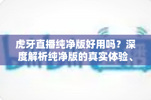 虎牙直播纯净版好用吗？深度解析纯净版的真实体验、优缺点与使用建议