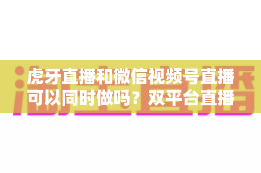 虎牙直播和微信视频号直播可以同时做吗?双平台直播全攻略与规则详解 虎牙直播和微信视频号直播可以同时做吗?双平台直播全攻略与规则详解