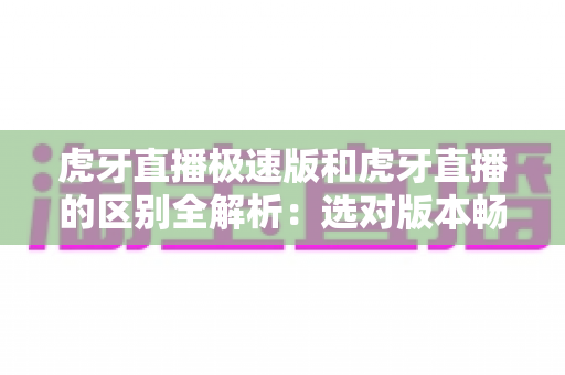 虎牙直播极速版和虎牙直播的区别全解析：选对版本畅享直播体验