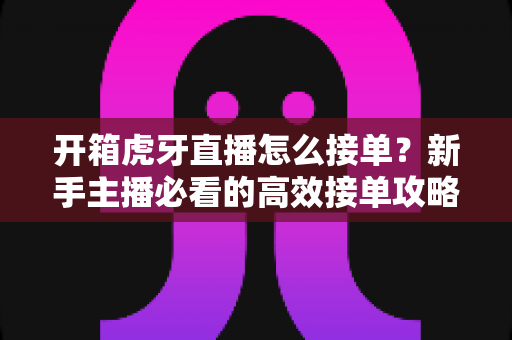 开箱虎牙直播怎么接单?新手主播必看的高效接单攻略与变现全指南 开箱虎牙直播怎么接单?新手主播必看的高效接单攻略与变现全指南