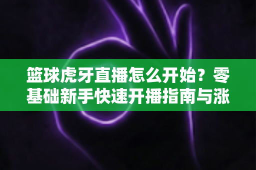 篮球虎牙直播怎么开始?零基础新手快速开播指南与涨粉秘籍全解析 篮球虎牙直播怎么开始?零基础新手快速开播指南与涨粉秘籍全解析