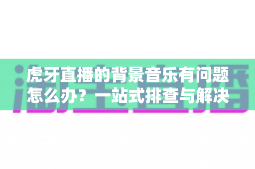 虎牙直播的背景音乐有问题怎么办?一站式排查与解决方案全攻略 虎牙直播的背景音乐有问题怎么办?一站式排查与解决方案全攻略