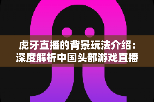 虎牙直播的背景玩法介绍：深度解析中国头部游戏直播平台的运营模式与互动体验