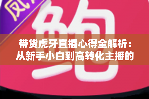带货虎牙直播心得全解析:从新手小白到高转化主播的实战指南 带货虎牙直播心得全解析:从新手小白到高转化主播的实战指南