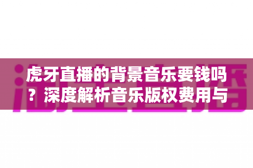虎牙直播的背景音乐要钱吗？深度解析音乐版权费用与主播免费用曲全攻略