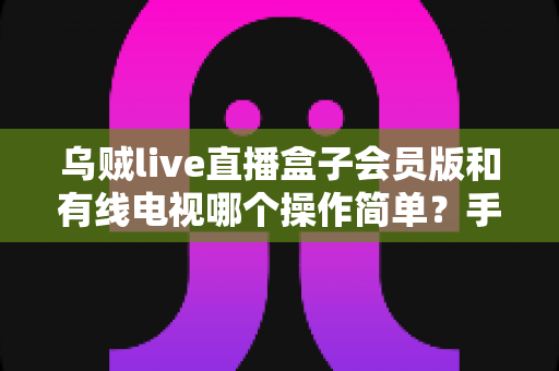 乌贼live直播盒子会员版和有线电视哪个操作简单？手把手帮你搞懂两种观影方案的操作难度
