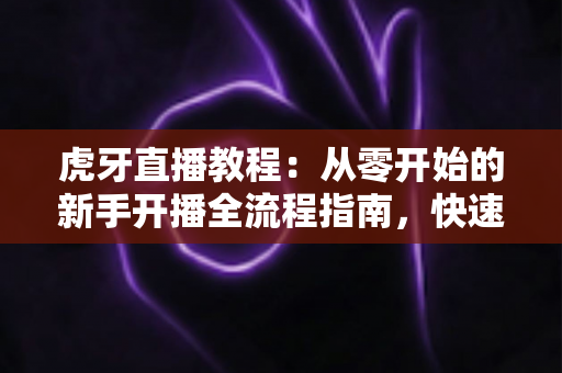 虎牙直播教程：从零开始的新手开播全流程指南，快速掌握人气主播养成技巧