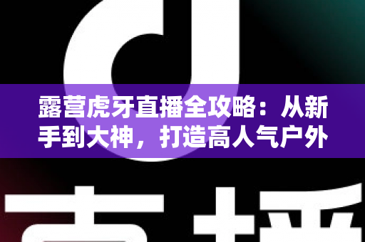 露营虎牙直播全攻略:从新手到大神,打造高人气户外露营直播的完整指南 露营虎牙直播全攻略:从新手到大神,打造高人气户外露营直播的完整指南