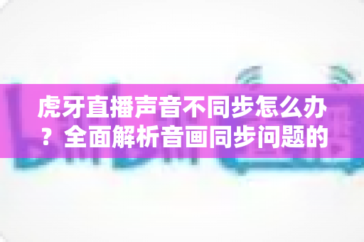 虎牙直播声音不同步怎么办?全面解析音画同步问题的高效解决方案 虎牙直播声音不同步怎么办?全面解析音画同步问题的高效解决方案
