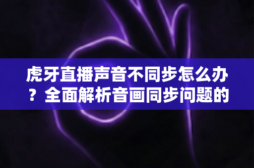 虎牙直播声音不同步怎么办？全面解析音画同步问题的高效解决方案