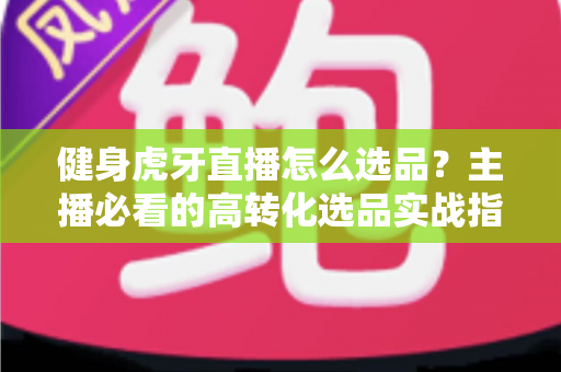 健身虎牙直播怎么选品?主播必看的高转化选品实战指南 健身虎牙直播怎么选品?主播必看的高转化选品实战指南