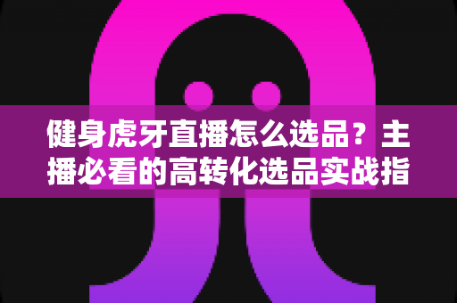 健身虎牙直播怎么选品?主播必看的高转化选品实战指南 健身虎牙直播怎么选品?主播必看的高转化选品实战指南