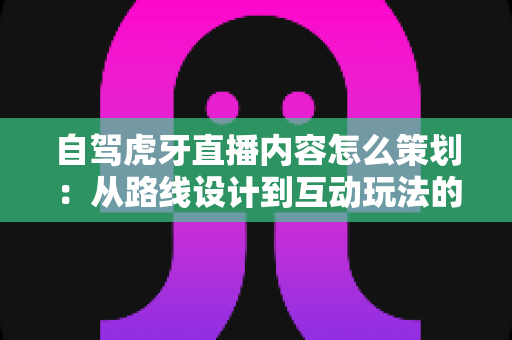 自驾虎牙直播内容怎么策划:从路线设计到互动玩法的高人气直播全攻略 自驾虎牙直播内容怎么策划:从路线设计到互动玩法的高人气直播全攻略